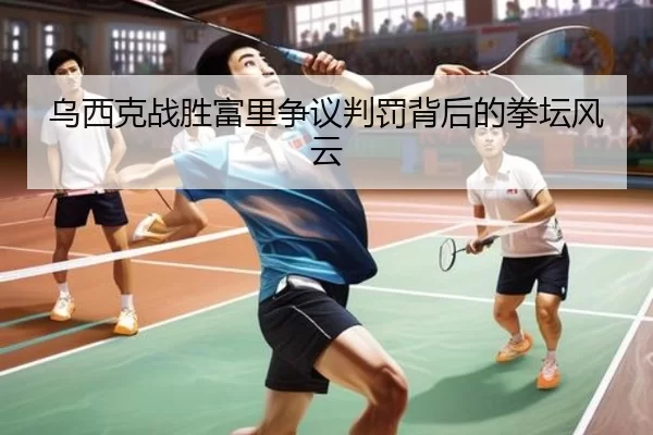 乌西克战胜富里争议判罚背后的拳坛风云